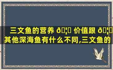 三文鱼的营养 🦆 价值跟 🦍 其他深海鱼有什么不同,三文鱼的营养价值跟其他深海鱼有什么不同之处